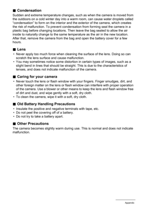 Page 165
165Appendix
.Condensation
Sudden and extreme temperature changes, such  as when the camera is moved from 
the outdoors on a cold winter day into a warm room, can cause water droplets called 
“condensation” to form on the interior and the exterior of the camera, which creates 
the risk of malfunction. To prevent condens ation from forming seal the camera in a 
plastic bag before changing locations. Then  leave the bag sealed to allow the air 
inside to naturally change to the same temperature as the air...