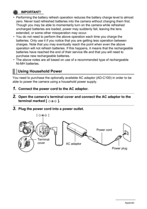 Page 170
170Appendix
IMPORTANT!
• Performing the battery refresh operation reduces the battery charge level to almost 
zero. Never load refreshed batteries into  the camera without charging them first. 
Though you may be able to momentarily turn on the camera while refreshed 
uncharged batteries are loaded, power ma y suddenly fail, leaving the lens 
extended, or some other misoperation may occur.
• You do not need to perform the above operation each time you charge the  batteries. Only use it if you notice t...