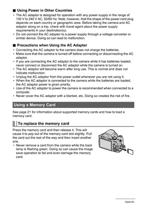 Page 171
171Appendix
.Using Power in Other Countries
• The AC adaptor is designed for operation wi th any power supply in the range of 
100 V to 240 V AC, 50/60 Hz. Note, however, that the shape of the power cord plug 
depends on each country or geographic ar ea. Before taking the camera and AC 
adaptor along on a trip, check with travel agent about the power supply 
requirements in your destination(s).
• Do not connect the AC adaptor to a power supply through a voltage converter or 
similar device. Doing so...