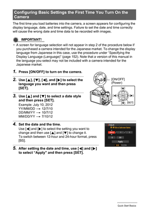 Page 20
20Quick Start Basics
The first time you load batteries into the camera, a screen appears for configuring the 
display language, date, and time settings. Failure to set the date and time correctly 
will cause the wrong date and time data to be recorded with images.
IMPORTANT!
• A screen for language selection will not appear in step 2 of the procedure below if  you purchased a camera intended for the Japanese market. To change the display 
language from Japanese in this case, us e the procedure under...