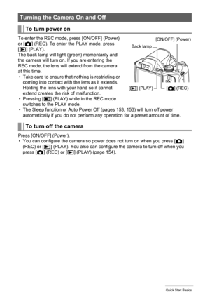 Page 24
24Quick Start Basics
To enter the REC mode, press [ON/OFF] (Power) 
or [r ] (REC). To enter the PLAY mode, press 
[ p ] (PLAY).
The back lamp will light (green) momentarily and 
the camera will turn on. If you are entering the 
REC mode, the lens will extend from the camera 
at this time. • Take care to ensure that nothing is restricting or  coming into contact with the lens as it extends. 
Holding the lens with your hand so it cannot 
extend creates the risk of malfunction.
•Pressing [ p] (PLAY) while...