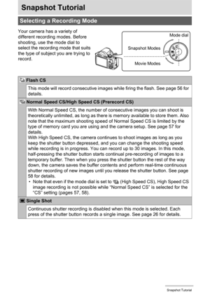 Page 33
33Snapshot Tutorial
Snapshot Tutorial
Selecting a Recording Mode
Your camera has a variety of 
different recording modes. Before 
shooting, use the mode dial to 
select the recording mode that suits 
the type of subject you are trying to 
record.
 Flash CS
This mode will record consecutive images while firing the flash. See page 56 for 
details.
 Normal Speed CS/High Speed CS (Prerecord CS)
With Normal Speed CS, the number of  consecutive images you can shoot is 
theoretically unlimited, as long as...