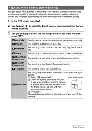 Page 43
43Snapshot Tutorial
You can adjust white balance to match the source of light available where you are 
shooting and avoid the blue cast that re sults when shooting outdoors when it is 
cloudy, and the green cast that results  when shooting under fluorescent lighting.
1.In the REC mode, press [8].
2.Use [ 8] and [ 2] to select the fourth control panel option from the top 
(White Balance).
3.Use [ 4] and [ 6] to select the shooting co ndition you want and then 
press [SET].
Adjusting White Bala nce (White...