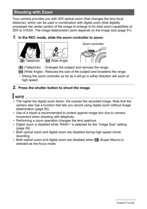 Page 49
49Snapshot Tutorial
Your camera provides you with 20X optical zoom (that changes the lens focal 
distance), which can be used in combinati on with digital zoom (that digitally 
processes the center portion of the image to  enlarge it) for total zoom capabilities of 
20X to 318.8X. The image deterioration point depends on the image size (page 51).
1.In the REC mode, slide the zoom controller to zoom.
• Sliding the zoom controller as far as it wi ll go in either direction will zoom at 
high speed.
2.Press...