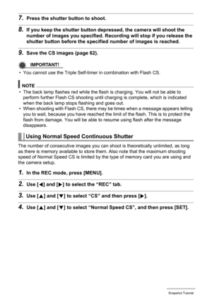 Page 57
57Snapshot Tutorial
7.Press the shutter button to shoot.
8.If you keep the shutter button de pressed, the camera will shoot the 
number of images you specified. R ecording will stop if you release the 
shutter button before the specif ied number of images is reached.
9.Save the CS images (page 62).
IMPORTANT!
• You cannot use the Triple Self-timer in combination with Flash CS.
NOTE
• The back lamp flashes red while the flash  is charging. You will not be able to 
perform further Flash CS shooting until...