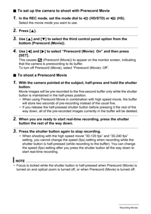 Page 70
70Recording Movies
.To set up the came ra to shoot with Prerecord Movie
1.In the REC mode, set the mode dial to ³ (HD/STD) or ©
 (HS).
Select the movie mode you want to use.
2.Press [ 8].
3.Use [ 8] and [ 2] to select the third control panel option from the 
bottom (Prerecord (Movie)).
4.Use [ 4] and [ 6] to select “Prerecord (M ovie): On” and then press 
[SET].
This causes  ‰ (Prerecord (Movie)) to appear on the monitor screen, indicating 
that the camera is prerecording to its buffer.
To turn off...