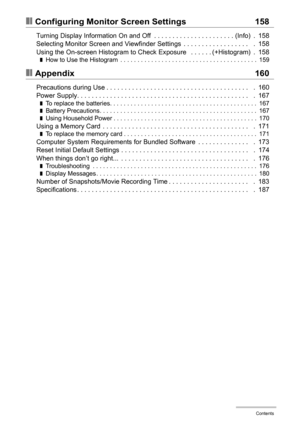 Page 8
8Contents
❚❙Configuring Monitor Screen Settings 158
Turning Display Information On and Off  . . . . . . . . . . . . . . . . . . . . . . (Info)  .  158
Selecting Monitor Screen and Viewfinder Settings  . . . . . . . . . . . . . . . . . .   .  158
Using the On-screen Histogram to Check Exposure   . . . . . . (+Histogram)  .  158
❚How to Use the Histogram  . . . . . . . . . . . . . . . . . . . . . . . . . . . . . . . . . . . . . . . .  159
❚❙Appendix 160
Precautions during Use . . . . . . . . . . . . . . ....