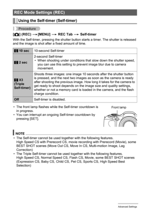 Page 94
94Advanced Settings
Procedure
[r ] (REC)  *[MENU]  * REC Tab  * Self-timer
With the Self-timer, pressing the shutter butto n starts a timer. The shutter is released 
and the image is shot after a fixed amount of time.
NOTE
• The Self-timer cannot be used together with the following features. High Speed CS with Prerecord CS, movie re cording with Prerecord (Movie), some 
BEST SHOT scenes (Move Out CS, Move In CS, Multi-motion Image, Lag 
Correction)
• The Triple Self-timer cannot be used  together with...