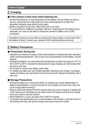 Page 111111Appendix
.If the camera’s back lamp starts flashing red...
• Ambient temperature or the temperature of the battery may be either too high or 
too low. Disconnect the USB cable and wait until temperature is within the 
allowable charging range before trying again.
• Battery contacts may be dirty. Wipe them with a dry cloth.
• Try connecting to a different computer USB port. Depending on the setup of your 
computer, you may not be able to charge the camera’s battery over a USB 
connection.
.Precautions...