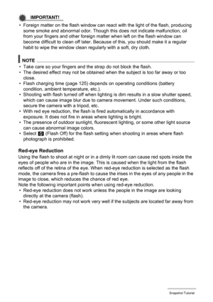 Page 3636Snapshot Tutorial
IMPORTANT!
• Foreign matter on the flash window can react with the light of the flash, producing 
some smoke and abnormal odor. Though this does not indicate malfunction, oil 
from your fingers and other foreign matter when left on the flash window can 
become difficult to clean off later. Because of this, you should make it a regular 
habit to wipe the window clean regularly with a soft, dry cloth.
NOTE
• Take care so your fingers and the strap do not block the flash.
• The desired...