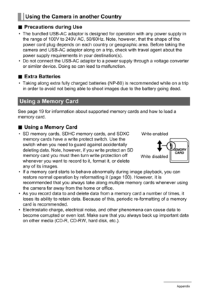 Page 112112Appendix
.Precautions during Use
• The bundled USB-AC adaptor is designed for operation with any power supply in 
the range of 100V to 240V AC, 50/60Hz. Note, however, that the shape of the 
power cord plug depends on each country or geographic area. Before taking the 
camera and USB-AC adaptor along on a trip, check with travel agent about the 
power supply requirements in your destination(s).
• Do not connect the USB-AC adaptor to a power supply through a voltage converter 
or similar device. Doing...