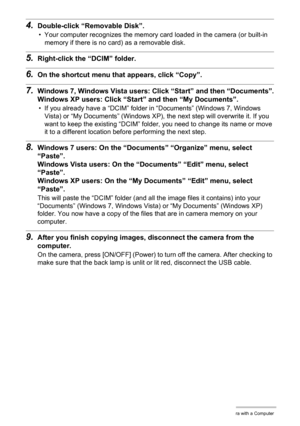 Page 8383Using the Camera with a Computer
4.Double-click “Removable Disk”.
• Your computer recognizes the memory card loaded in the camera (or built-in 
memory if there is no card) as a removable disk.
5.Right-click the “DCIM” folder.
6.On the shortcut menu that appears, click “Copy”.
7.Windows 7, Windows Vista users: Click “Start” and then “Documents”.
Windows XP users: Click “Start” and then “My Documents”.
• If you already have a “DCIM” folder in “Documents” (Windows 7, Windows 
Vista) or “My Documents”...