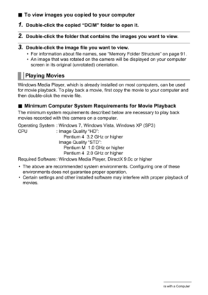 Page 8484Using the Camera with a Computer
.To view images you copied to your computer
1.Double-click the copied “DCIM” folder to open it.
2.Double-click the folder that contains the images you want to view.
3.Double-click the image file you want to view.
• For information about file names, see “Memory Folder Structure” on page 91.
• An image that was rotated on the camera will be displayed on your computer 
screen in its original (unrotated) orientation.
Windows Media Player, which is already installed on most...