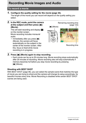 Page 4242Recording Movie Images and Audio
Recording Movie Images and Audio
1.Configure the quality setting for the movie (page 34).
The length of the movie you can record will depend on the quality setting you 
select.
2.In the REC mode, point the camera 
at the subject and then press [0] 
(Movie).
This will start recording and display Y 
on the monitor screen.
Movie recording includes monaural 
audio.
• Immediately after you press [0] 
(Movie), the camera will focus 
automatically on the subject in the 
center...