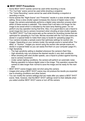 Page 4848Using BEST SHOT
.BEST SHOT Precautions
• Some BEST SHOT scenes cannot be used while recording a movie.
• “For YouTube” scene cannot be used while shooting a snapshot.
• The “Voice Recording” scene cannot be used while shooting a snapshot or 
recording a movie.
• Some scenes like “Night Scene” and “Fireworks” results in a slow shutter speed 
setting. Since a slow shutter speed increases the chance of digital noise in the 
image, the camera automatically performs a digital noise reduction process when...