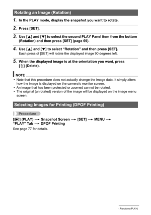 Page 7272Other Playback Functions (PLAY)
1.In the PLAY mode, display the snapshot you want to rotate.
2.Press [SET].
3.Use [8] and [2] to select the second PLAY Panel item from the bottom 
(Rotation) and then press [SET] (page 69).
4.Use [8] and [2] to select “Rotation” and then press [SET].
Each press of [SET] will rotate the displayed image 90 degrees left.
5.When the displayed image is at the orientation you want, press 
[ ] (Delete).
NOTE
• Note that this procedure does not actually change the image data....