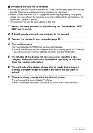 Page 106106Using the Camera with a Computer
.To upload a movie file to YouTube
• Before you can use YouTube Uploader for CASIO, you need to go to the YouTube 
website (http://www.youtube.com/) and register as a user there.
• Do not upload any video that is copyrighted (including neighboring copyrights) 
unless you yourself own the copyright or you have obtained the permission of the 
applicable copyright holder(s).
• The maximum file size for each upload is 100 MB.
1.Record the move you want to upload using the...