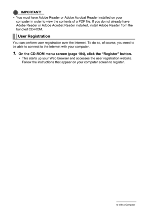 Page 109109Using the Camera with a Computer
IMPORTANT!
• You must have Adobe Reader or Adobe Acrobat Reader installed on your 
computer in order to view the contents of a PDF file. If you do not already have 
Adobe Reader or Adobe Acrobat Reader installed, install Adobe Reader from the 
bundled CD-ROM.
You can perform user registration over the Internet. To do so, of course, you need to 
be able to connect to the Internet with your computer.
1.On the CD-ROM menu screen (page 104), click the “Register” button.
•...