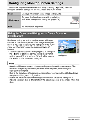 Page 133133Configuring Monitor Screen Settings
Configuring Monitor Screen Settings
You can turn display information on and off by pressing [8] (DISP). You can 
configure separate settings for the REC mode and PLAY mode.
Displays a histogram on the monitor screen which you 
can use to check the exposure of an image before you 
shoot it. You also can display the histogram in the PLAY 
mode for information about the exposure levels of 
images.
• You can use key customization (page 64) to configure 
the [4] and [6]...