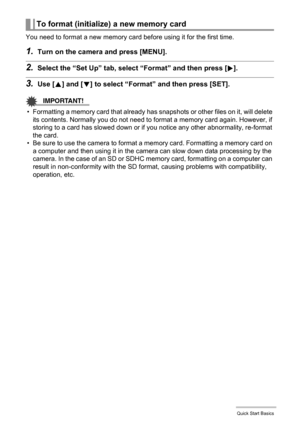 Page 1515Quick Start Basics
You need to format a new memory card before using it for the first time.
1.Turn on the camera and press [MENU].
2.Select the “Set Up” tab, select “Format” and then press [6].
3.Use [8] and [2] to select “Format” and then press [SET].
IMPORTANT!
• Formatting a memory card that already has snapshots or other files on it, will delete 
its contents. Normally you do not need to format a memory card again. However, if 
storing to a card has slowed down or if you notice any other...