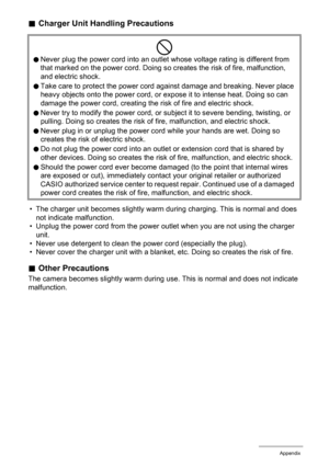 Page 141141Appendix
.Charger Unit Handling Precautions
• The charger unit becomes slightly warm during charging. This is normal and does 
not indicate malfunction.
• Unplug the power cord from the power outlet when you are not using the charger 
unit.
• Never use detergent to clean the power cord (especially the plug).
• Never cover the charger unit with a blanket, etc. Doing so creates the risk of fire.
.Other Precautions
The camera becomes slightly warm during use. This is normal and does not indicate...