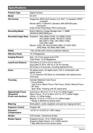 Page 163163Appendix
Specifications
Product TypeDigital Camera
Model EX-S10
File FormatSnapshots: JPEG (Exif Version 2.2); DCF 1.0 standard; DPOF 
compliant
Movies: MOV, H.264/AVC standard, IMA-ADPCM audio 
(monaural)
Audio (Voice Recording): WAV (monaural)
Recording MediaBuilt-in Memory (Image Storage Area: 11.8MB)
SD/SDHC/MMC/MMCplus
Recorded Image SizesSnapshot: 10M (3648
x2736), 3:2 (3648x2432), 
16:9 (3648x2048), 7M (3072x2304), 
4M (2304x1728), 2M (1600x1200), 
VGA (640x480)
Movies: UHQ, HQ, Normal...