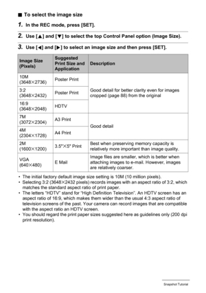 Page 2525Snapshot Tutorial
.To select the image size
1.In the REC mode, press [SET].
2.Use [8] and [2] to select the top Control Panel option (Image Size).
3.Use [4] and [6] to select an image size and then press [SET].
• The initial factory default image size setting is 10M (10 million pixels).
• Selecting 3:2 (3648x2432 pixels) records images with an aspect ratio of 3:2, which 
matches the standard aspect ratio of print paper.
• The letters “HDTV” stand for “High Definition Television”. An HDTV screen has an...