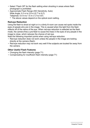 Page 2727Snapshot Tutorial
• Select “Flash Off” for the flash setting when shooting in areas where flash 
photograph is prohibited.
• Approximate Flash Range (ISO Sensitivity: Auto)
Wide Angle: 0.2 m to 2.8 m (0.7 to 9.2)
Telephoto: 0.4 m to 1.5 m (1.3 to 4.9)
*The above values depend on the optical zoom setting.
Red-eye Reduction
Using the flash to shoot at night or in a dimly lit room can cause red spots inside the 
eyes of people who are in the image. This is caused when the light from the flash 
reflects...