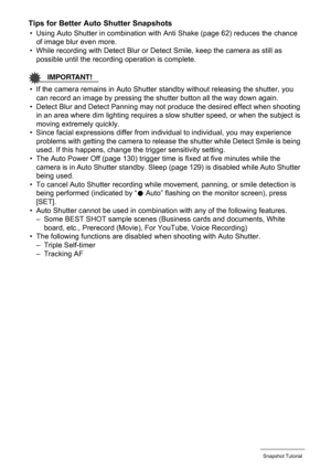 Page 3131Snapshot Tutorial
Tips for Better Auto Shutter Snapshots
• Using Auto Shutter in combination with Anti Shake (page 62) reduces the chance 
of image blur even more.
• While recording with Detect Blur or Detect Smile, keep the camera as still as 
possible until the recording operation is complete.
IMPORTANT!
• If the camera remains in Auto Shutter standby without releasing the shutter, you 
can record an image by pressing the shutter button all the way down again.
• Detect Blur and Detect Panning may not...