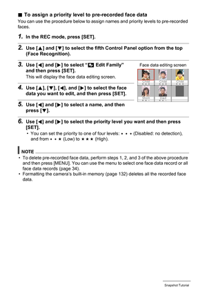 Page 3434Snapshot Tutorial
.To assign a priority level to pre-recorded face data
You can use the procedure below to assign names and priority levels to pre-recorded 
faces.
1.In the REC mode, press [SET].
2.Use [8] and [2] to select the fifth Control Panel option from the top 
(Face Recognition).
3.Use [4] and [6] to select “J Edit Family” 
and then press [SET].
This will display the face data editing screen.
4.Use [8], [2], [4], and [6] to select the face 
data you want to edit, and then press [SET].
5.Use [4]...