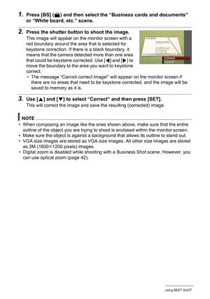 Page 5454Using BEST SHOT
1.Press [BS] (^) and then select the “Business cards and documents” 
or “White board, etc.” scene.
2.Press the shutter button to shoot the image.
This image will appear on the monitor screen with a 
red boundary around the area that is selected for 
keystone correction. If there is a black boundary, it 
means that the camera detected more than one area 
that could be keystone corrected. Use [
4] and [6] to 
move the boundary to the area you want to keystone 
correct.
• The message...