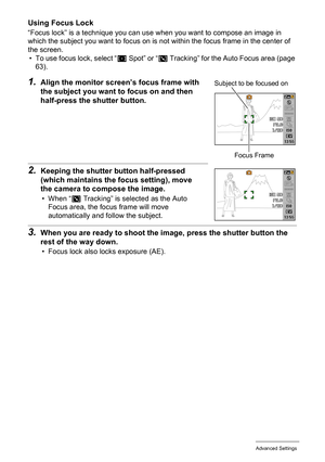 Page 6060Advanced Settings
Using Focus Lock
“Focus lock” is a technique you can use when you want to compose an image in 
which the subject you want to focus on is not within the focus frame in the center of 
the screen.
• To use focus lock, select “U Spot” or “O Tracking” for the Auto Focus area (page 
63).
1.Align the monitor screen’s focus frame with 
the subject you want to focus on and then 
half-press the shutter button.
2.Keeping the shutter button half-pressed 
(which maintains the focus setting), move...