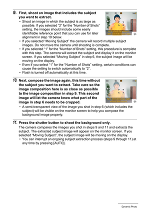 Page 103103Dynamic Photo
9.First, shoot an image that includes the subject 
you want to extract.
• Shoot an image in which the subject is as large as 
possible. If you selected “2” for the “Number of Shots” 
setting, the images should include some easily 
identifiable reference point that you can use for later 
alignment in step 10 below.
• If you selected “Moving Subject” the camera will record multiple subject 
images. Do not move the camera until shooting is complete.
• If you selected “1” for the “Number of...