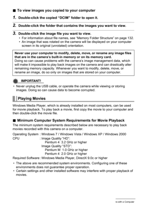Page 119119Using the Camera with a Computer
.To view images you copied to your computer
1.Double-click the copied “DCIM” folder to open it.
2.Double-click the folder that contains the images you want to view.
3.Double-click the image file you want to view.
• For information about file names, see “Memory Folder Structure” on page 132.
• An image that was rotated on the camera will be displayed on your computer 
screen in its original (unrotated) orientation.
IMPORTANT!
• Never unplug the USB cable, or operate the...