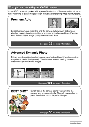 Page 1515Quick Start Basics
Your CASIO camera is packed with a powerful selection of features and functions to 
make recording of digital images easier, including the following three main functions.
What you can do with your CASIO camera
Simply select the sample scene you want and the 
camera sets up automatically. Then all you need do is 
press the shutter button for perfect images.
See page 
55 for more information.
BEST SHOT
See page 101 for more information. Select Premium Auto recording and the camera...