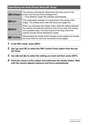 Page 4343Snapshot Tutorial
1.In the REC mode, press [SET].
2.Use [8] and [2] to select the fifth Control Panel option from the top 
(AF Area).
3.Use [4] and [6] to select the setting you want and then press [SET].
4.Point the camera at the subject and half-press the shutter button. Wait 
until the camera adjusts exposure and focus automatically.
Specifying the Auto Focus Area (AF Area)
 IntelligentThe camera automatically determines the focus point on the 
screen and focuses there (intelligent AF).
• Face...