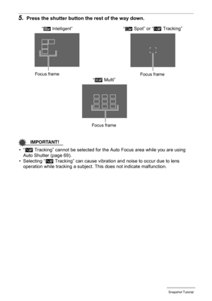 Page 4444Snapshot Tutorial
5.Press the shutter button the rest of the way down.
IMPORTANT!
•“Ë Tracking” cannot be selected for the Auto Focus area while you are using 
Auto Shutter (page 69).
• Selecting “Ë
 Tracking” can cause vibration and noise to occur due to lens 
operation while tracking a subject. This does not indicate malfunction.
“Û Spot” or “Ë Tracking”
“È Multi”Focus frame
Focus frame
“Ò Intelligent”
Focus frame
C 