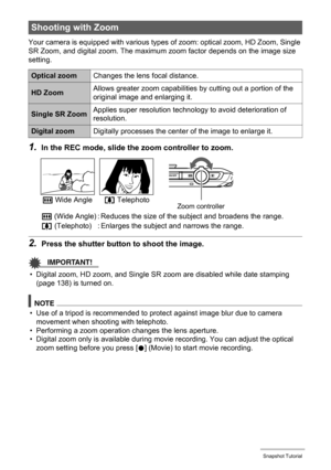 Page 4747Snapshot Tutorial
Your camera is equipped with various types of zoom: optical zoom, HD Zoom, Single 
SR Zoom, and digital zoom. The maximum zoom factor depends on the image size 
setting.
1.In the REC mode, slide the zoom controller to zoom.
2.Press the shutter button to shoot the image.
IMPORTANT!
• Digital zoom, HD zoom, and Single SR zoom are disabled while date stamping 
(page 138) is turned on.
NOTE
• Use of a tripod is recommended to protect against image blur due to camera 
movement when...