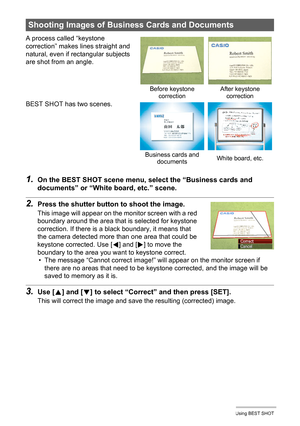 Page 6060Using BEST SHOT
1.On the BEST SHOT scene menu, select the “Business cards and 
documents” or “White board, etc.” scene.
2.Press the shutter button to shoot the image.
This image will appear on the monitor screen with a red 
boundary around the area that is selected for keystone 
correction. If there is a black boundary, it means that 
the camera detected more than one area that could be 
keystone corrected. Use [
4] and [6] to move the 
boundary to the area you want to keystone correct.
• The message...