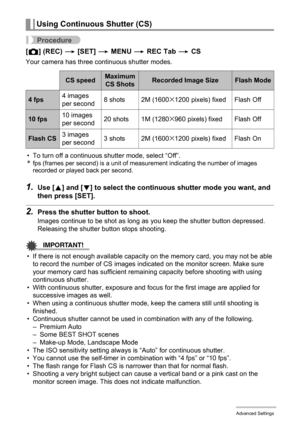 Page 6666Advanced Settings
Procedure
[r] (REC) * [SET] * MENU * REC Tab * CS
Your camera has three continuous shutter modes.
• To turn off a continuous shutter mode, select “Off”.
*fps (frames per second) is a unit of measurement indicating the number of images 
recorded or played back per second.
1.Use [8] and [2] to select the continuous shutter mode you want, and 
then press [SET].
2.Press the shutter button to shoot.
Images continue to be shot as long as you keep the shutter button depressed. 
Releasing the...