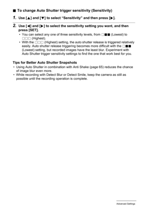 Page 7171Advanced Settings
.To change Auto Shutter trigger sensitivity (Sensitivity)
1.Use [8] and [2] to select “Sensitivity” and then press [6].
2.Use [4] and [6] to select the sensitivity setting you want, and then 
press [SET].
• You can select any one of three sensitivity levels, from /.. (Lowest) to 
/// (Highest).
• With the /// (Highest) setting, the auto shutter release is triggered relatively 
easily. Auto shutter release triggering becomes more difficult with the /.. 
(Lowest) setting, but recorded...