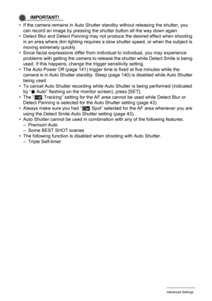 Page 7272Advanced Settings
IMPORTANT!
• If the camera remains in Auto Shutter standby without releasing the shutter, you 
can record an image by pressing the shutter button all the way down again.
• Detect Blur and Detect Panning may not produce the desired effect when shooting 
in an area where dim lighting requires a slow shutter speed, or when the subject is 
moving extremely quickly.
• Since facial expressions differ from individual to individual, you may experience 
problems with getting the camera to...