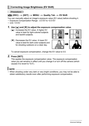 Page 7777Advanced Settings
Procedure
[r] (REC) * [SET] * MENU * Quality Tab * EV Shift
You can manually adjust an image’s exposure value (EV value) before shooting it.
• Exposure Compensation Range: –2.0 EV to +2.0 EV
• Unit: 1/3 EV
1.Use [8] and [2] to adjust the exposure compensation value.
To cancel exposure compensation, change the EV value to 0.0.
2.Press [SET].
This applies the exposure compensation value. The exposure compensation 
value you set remains in effect until you change it or turn off the...