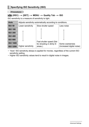 Page 7979Advanced Settings
Procedure
[r] (REC) * [SET] * MENU * Quality Tab * ISO
ISO sensitivity is a measure of sensitivity to light.
• “Auto” ISO sensitivity always is applied for movies, regardless of the current ISO 
sensitivity setting.
• Higher ISO sensitivity values tend to result in digital noise in images.
Specifying ISO Sensitivity (ISO)
AutoAdjusts sensitivity automatically according to conditions.
ISO 50Lower sensitivity
Higher sensitivitySlow shutter speed
Fast shutter speed (Set 
for shooting in...