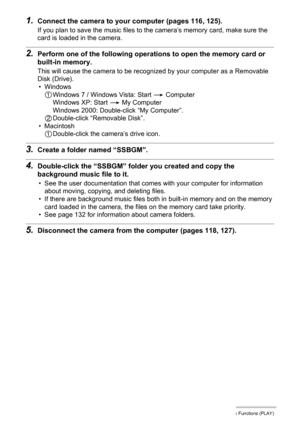Page 9494Other Playback Functions (PLAY)
1.Connect the camera to your computer (pages 116, 125).
If you plan to save the music files to the camera’s memory card, make sure the 
card is loaded in the camera.
2.Perform one of the following operations to open the memory card or 
built-in memory.
This will cause the camera to be recognized by your computer as a Removable 
Disk (Drive).
• Windows
1Windows 7 / Windows Vista: Start * Computer
Windows XP: Start * My Computer
Windows 2000: Double-click “My Computer”....