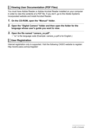 Page 102102Using the Camera with a Computer
You must have Adobe Reader or Adobe Acrobat Reader installed on your computer 
in order to view the contents of a PDF file. If you don’t, go to the Adobe Systems 
Incorporated website and install Acrobat Reader.
1.On the CD-ROM, open the “Manual” folder.
2.Open the “Digital Camera” folder and then open the folder for the 
language whose user’s guide you want to view.
3.Open the file named “camera_xx.pdf”.
• “xx” is the language code (Example: camera_e.pdf is for...