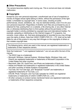Page 126126Appendix
.Other Precautions
The camera becomes slightly warm during use. This is normal and does not indicate 
malfunction.
.Copyrights
Except for your own personal enjoyment, unauthorized use of use of snapshots or 
movies of images whose rights belong to others, without the permission of the right 
holder, is forbidden by copyright laws. In some cases, shooting of public 
performances, shows, exhibitions, etc. may be restricted entirely, even if it is for your 
own personal enjoyment. Regardless of...