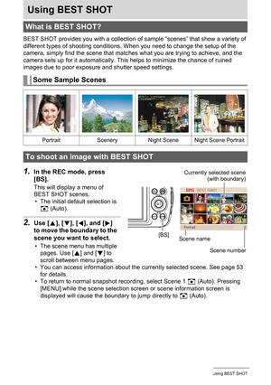 Page 5252Using BEST SHOT
Using BEST SHOT
BEST SHOT provides you with a collection of sample “scenes” that show a variety of 
different types of shooting conditions. When you need to change the setup of the 
camera, simply find the scene that matches what you are trying to achieve, and the 
camera sets up for it automatically. This helps to minimize the chance of ruined 
images due to poor exposure and shutter speed settings.
1.In the REC mode, press 
[BS].
This will display a menu of 
BEST SHOT scenes.
• The...