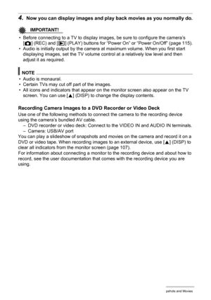 Page 7474Viewing Snapshots and Movies
4.Now you can display images and play back movies as you normally do.
IMPORTANT!
• Before connecting to a TV to display images, be sure to configure the camera’s 
[r] (REC) and [p] (PLAY) buttons for “Power On” or “Power On/Off” (page 115).
• Audio is initially output by the camera at maximum volume. When you first start 
displaying images, set the TV volume control at a relatively low level and then 
adjust it as required.
NOTE
• Audio is monaural.
• Certain TVs may cut...