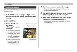 Page 124124
PLAYBACK
Cropping an Image
You can use the following procedure to crop a portion of an
enlarged image.
1.In the PLAY mode, use [] and [] to scroll
through images and display the one you want
to crop.
2.Press [MENU].
3.Select the “PLAY”
tab, select
“Trimming”, and then
press [].
• An indicator appears in
the lower right corner,
that shows what part of
the original image is
currently displayed on
the monitor screen.
• Note that this operation
is possible only when a
snapshot image is on
the monitor...
